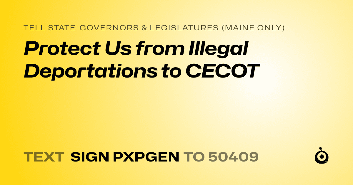 A shareable card that reads "tell State Governors & Legislatures (Maine only): Protect Us from Illegal Deportations to CECOT" followed by "text sign PXPGEN to 50409"