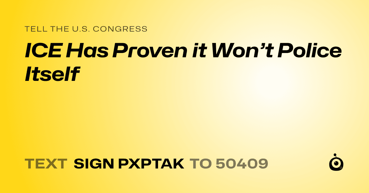 A shareable card that reads "tell the U.S. Congress: ICE Has Proven it Won’t Police Itself" followed by "text sign PXPTAK to 50409"