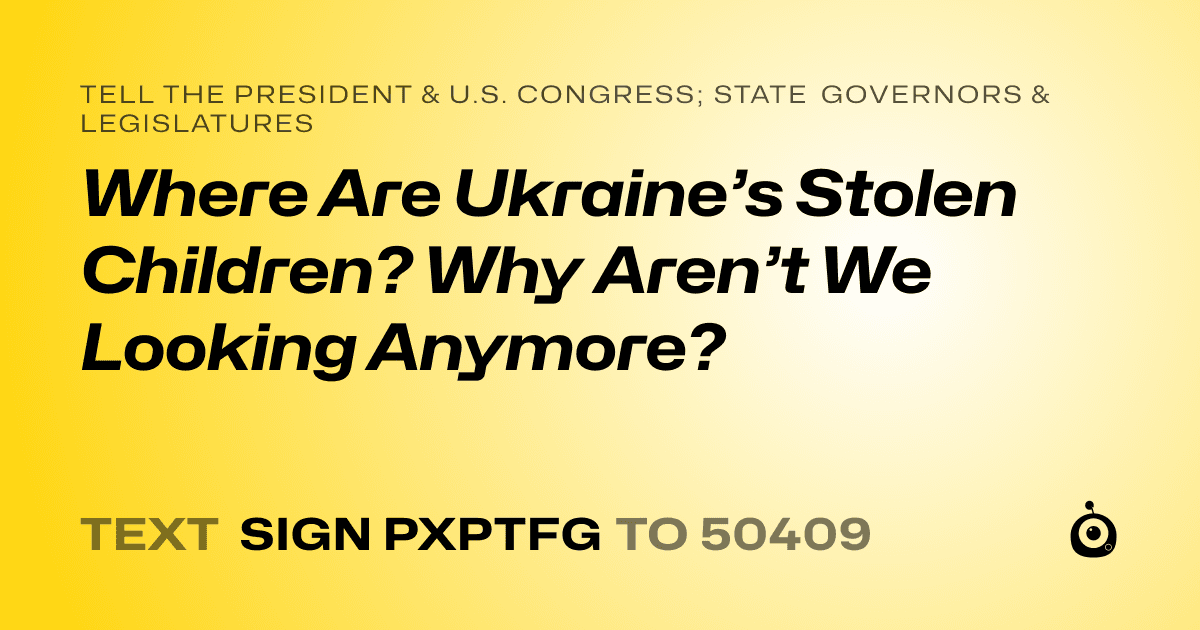 A shareable card that reads "tell the President & U.S. Congress; State Governors & Legislatures: Where Are Ukraine’s Stolen Children? Why Aren’t We Looking Anymore?" followed by "text sign PXPTFG to 50409"