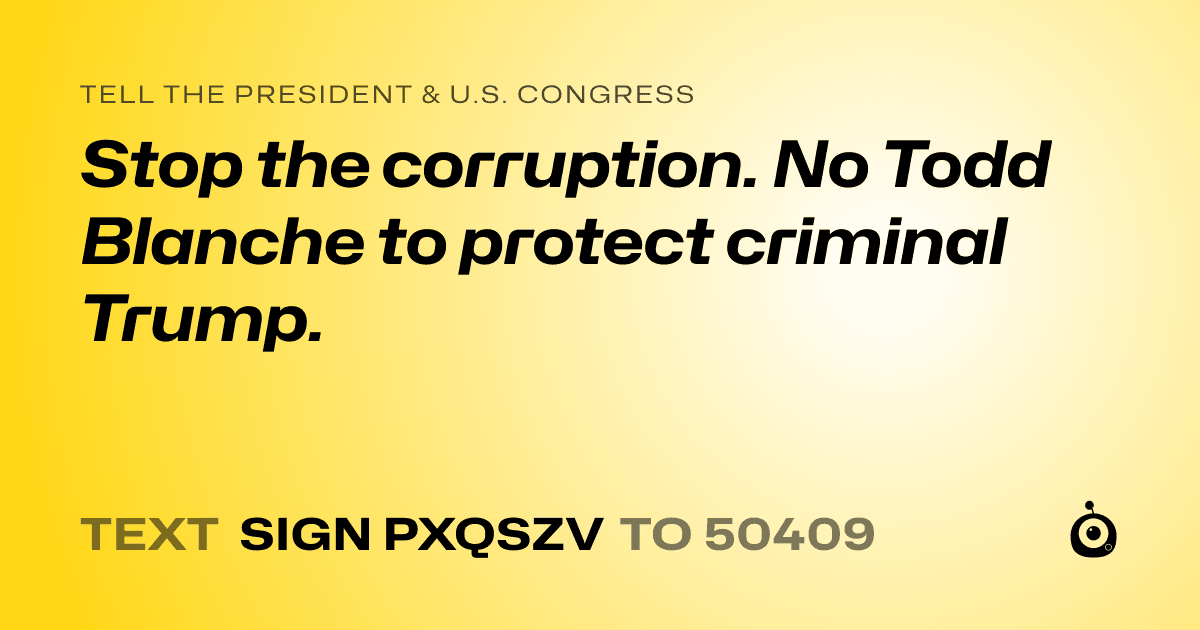 A shareable card that reads "tell the President & U.S. Congress: Stop the corruption. No Todd Blanche to protect criminal Trump." followed by "text sign PXQSZV to 50409"