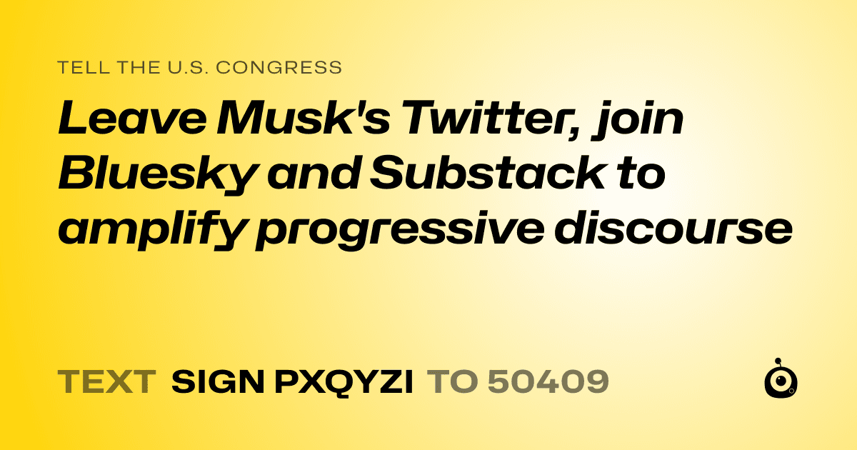 A shareable card that reads "tell the U.S. Congress: Leave Musk's Twitter, join Bluesky and Substack to amplify progressive discourse" followed by "text sign PXQYZI to 50409"