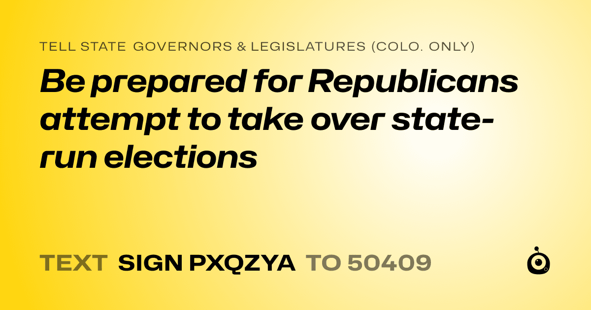 A shareable card that reads "tell State Governors & Legislatures (Colo. only): Be prepared for Republicans attempt to take over state-run elections" followed by "text sign PXQZYA to 50409"