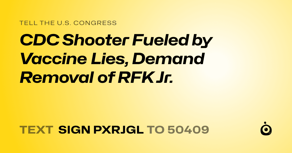 A shareable card that reads "tell the U.S. Congress: CDC Shooter Fueled by Vaccine Lies, Demand Removal of RFK Jr." followed by "text sign PXRJGL to 50409"