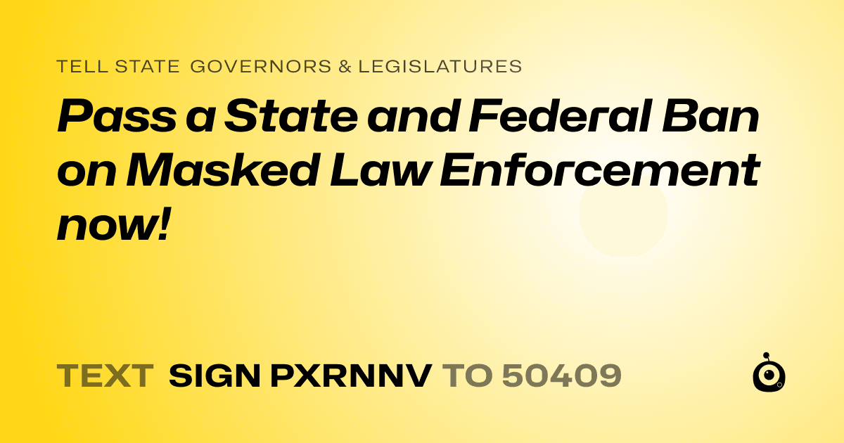 A shareable card that reads "tell State Governors & Legislatures: Pass a State and Federal Ban on Masked Law Enforcement now!" followed by "text sign PXRNNV to 50409"