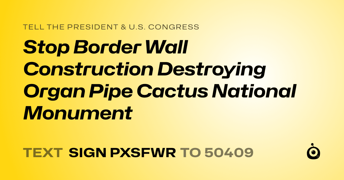 A shareable card that reads "tell the President & U.S. Congress: Stop Border Wall Construction Destroying Organ Pipe Cactus National Monument" followed by "text sign PXSFWR to 50409"