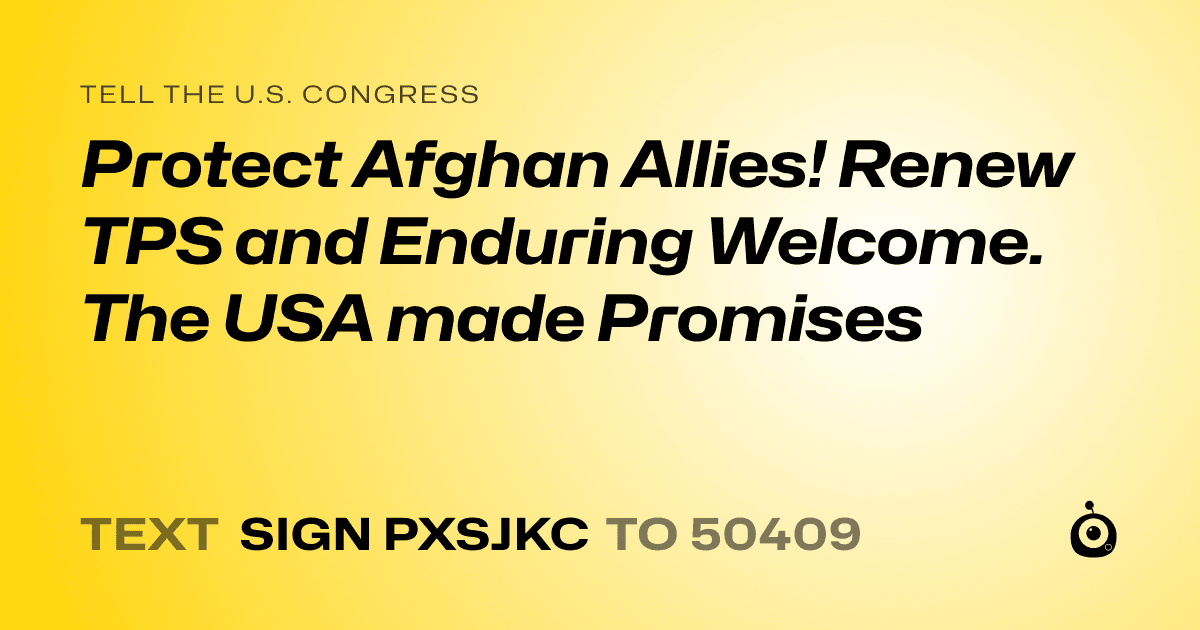 A shareable card that reads "tell the U.S. Congress: Protect Afghan Allies! Renew TPS and Enduring Welcome.  The USA made Promises" followed by "text sign PXSJKC to 50409"