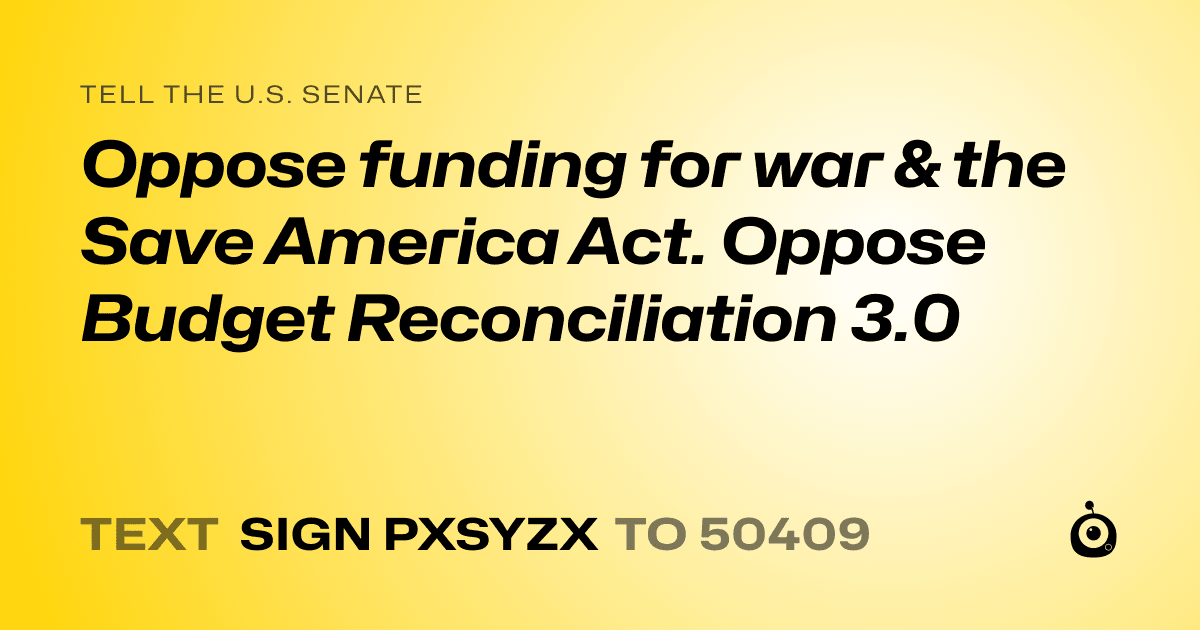 A shareable card that reads "tell the U.S. Senate: Oppose funding for war & the Save America Act. Oppose Budget Reconciliation 3.0" followed by "text sign PXSYZX to 50409"