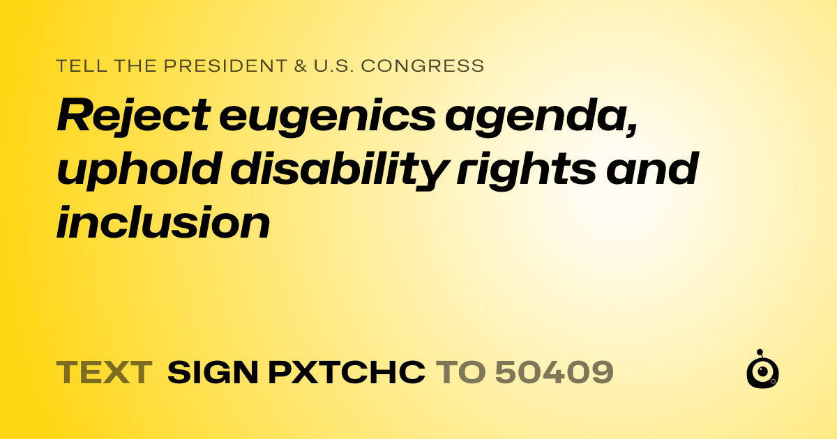 A shareable card that reads "tell the President & U.S. Congress: Reject eugenics agenda, uphold disability rights and inclusion" followed by "text sign PXTCHC to 50409"