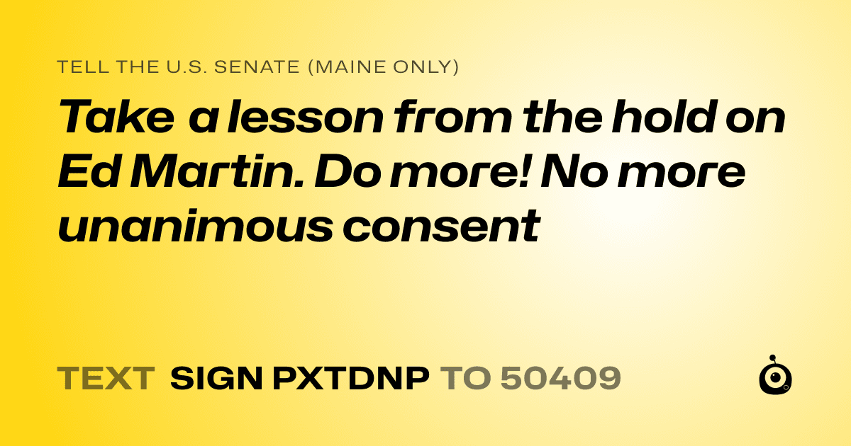 A shareable card that reads "tell the U.S. Senate (Maine only): Take a lesson from the hold on Ed Martin. Do more! No more unanimous consent" followed by "text sign PXTDNP to 50409"