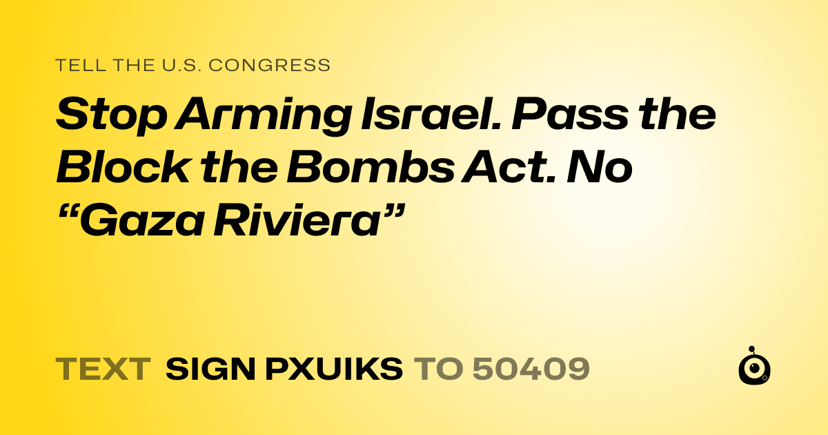 A shareable card that reads "tell the U.S. Congress: Stop Arming Israel. Pass the Block the Bombs Act. No “Gaza Riviera”" followed by "text sign PXUIKS to 50409"
