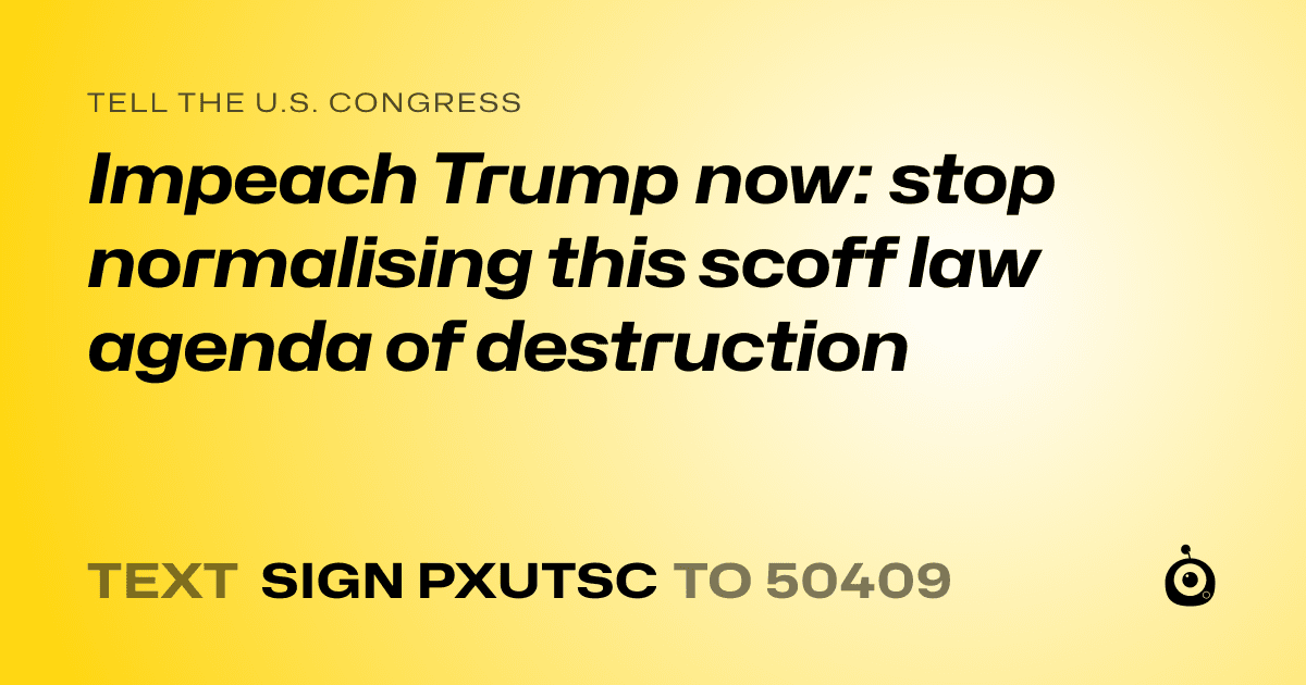 A shareable card that reads "tell the U.S. Congress: Impeach Trump now: stop normalising this scoff law agenda of destruction" followed by "text sign PXUTSC to 50409"