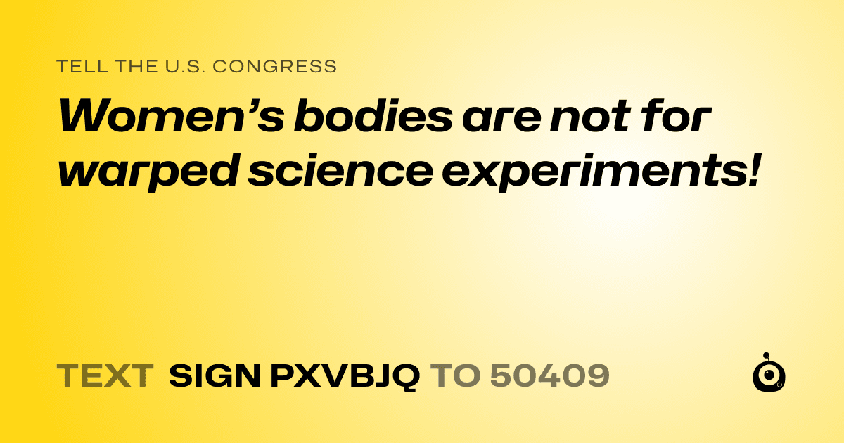 A shareable card that reads "tell the U.S. Congress: Women’s bodies are not for warped science experiments!" followed by "text sign PXVBJQ to 50409"