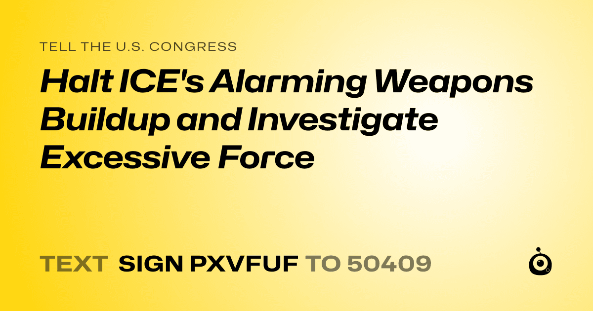 A shareable card that reads "tell the U.S. Congress: Halt ICE's Alarming Weapons Buildup and Investigate Excessive Force" followed by "text sign PXVFUF to 50409"