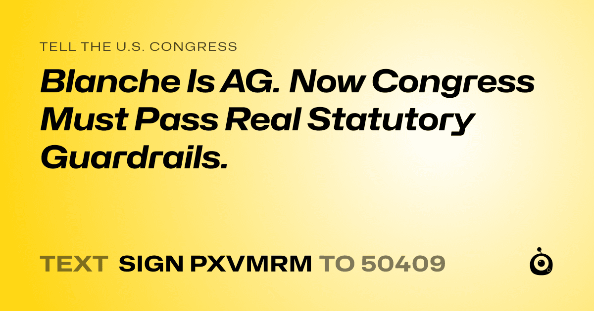 A shareable card that reads "tell the U.S. Congress: Blanche Is AG. Now Congress Must Pass Real Statutory Guardrails." followed by "text sign PXVMRM to 50409"