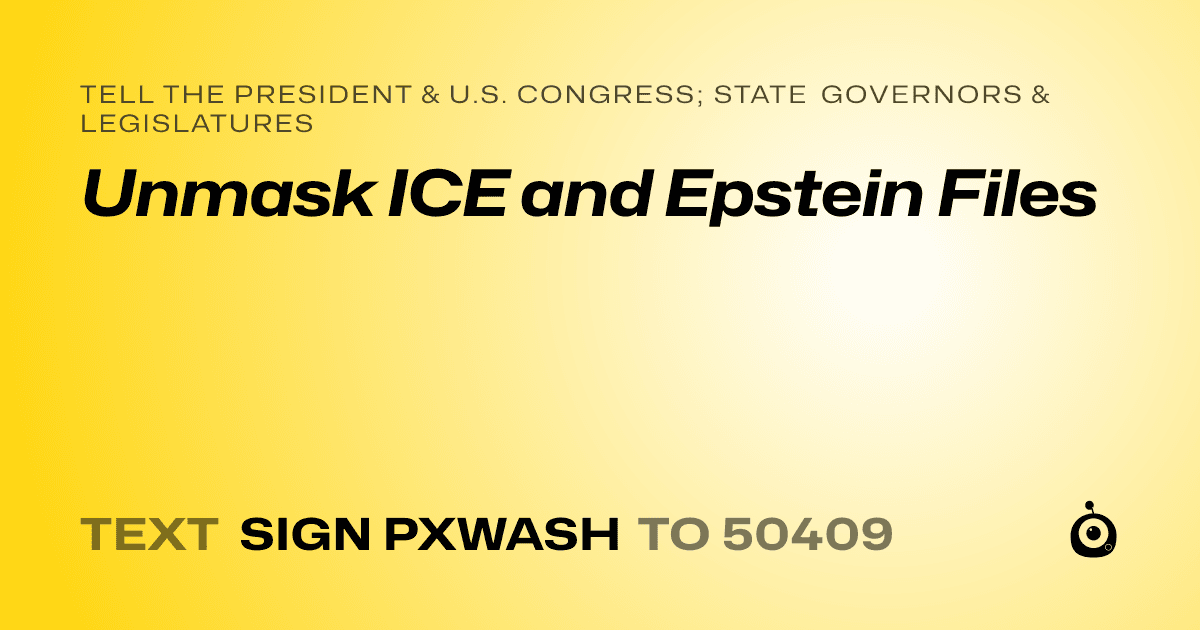 A shareable card that reads "tell the President & U.S. Congress; State Governors & Legislatures: Unmask ICE and Epstein Files" followed by "text sign PXWASH to 50409"