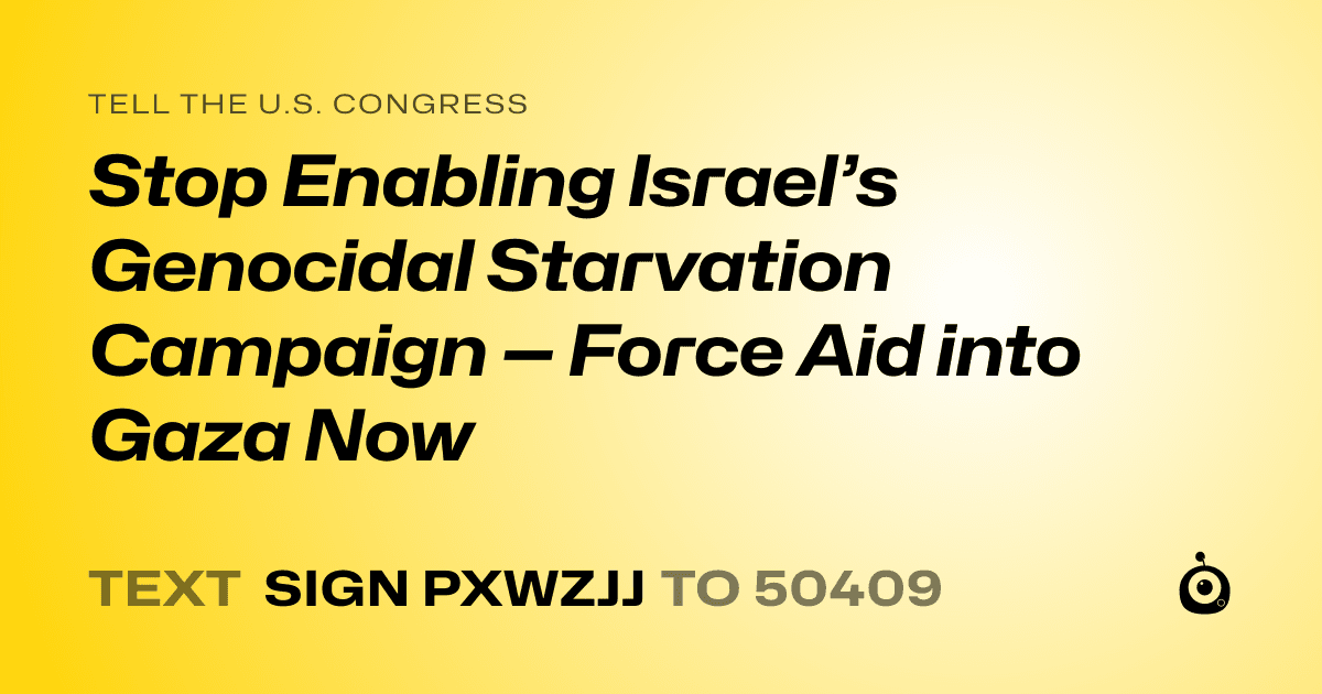 A shareable card that reads "tell the U.S. Congress: Stop Enabling Israel’s Genocidal Starvation Campaign — Force Aid into Gaza Now" followed by "text sign PXWZJJ to 50409"