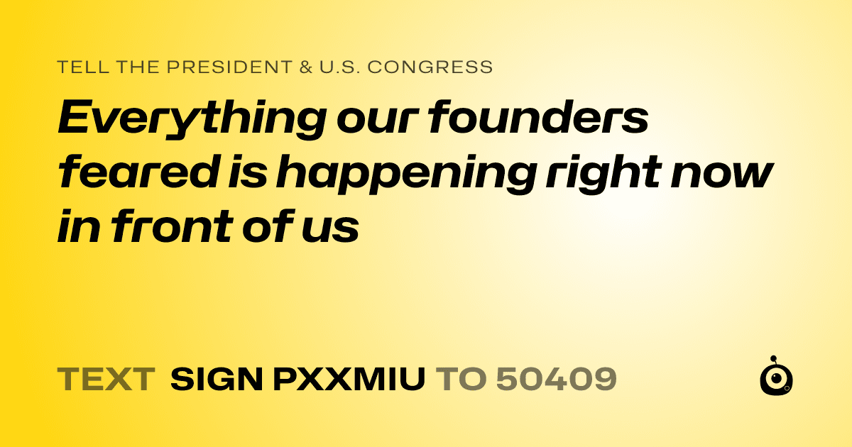 A shareable card that reads "tell the President & U.S. Congress: Everything our founders feared is happening right now in front of us" followed by "text sign PXXMIU to 50409"