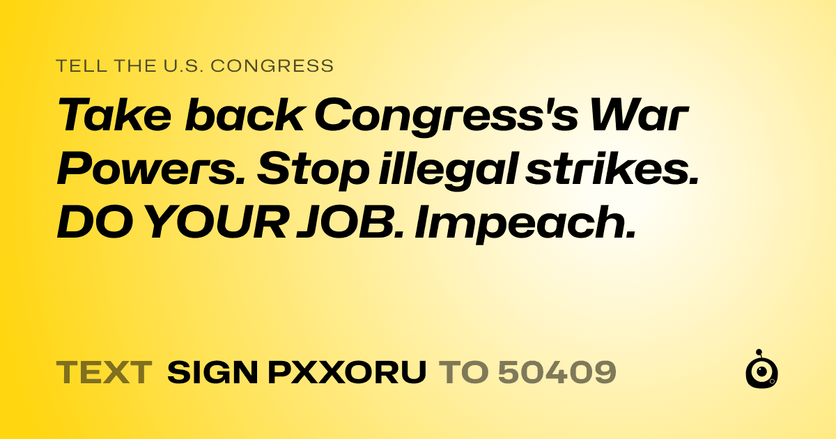 A shareable card that reads "tell the U.S. Congress: Take back Congress's War Powers. Stop illegal strikes. DO YOUR JOB. Impeach." followed by "text sign PXXORU to 50409"