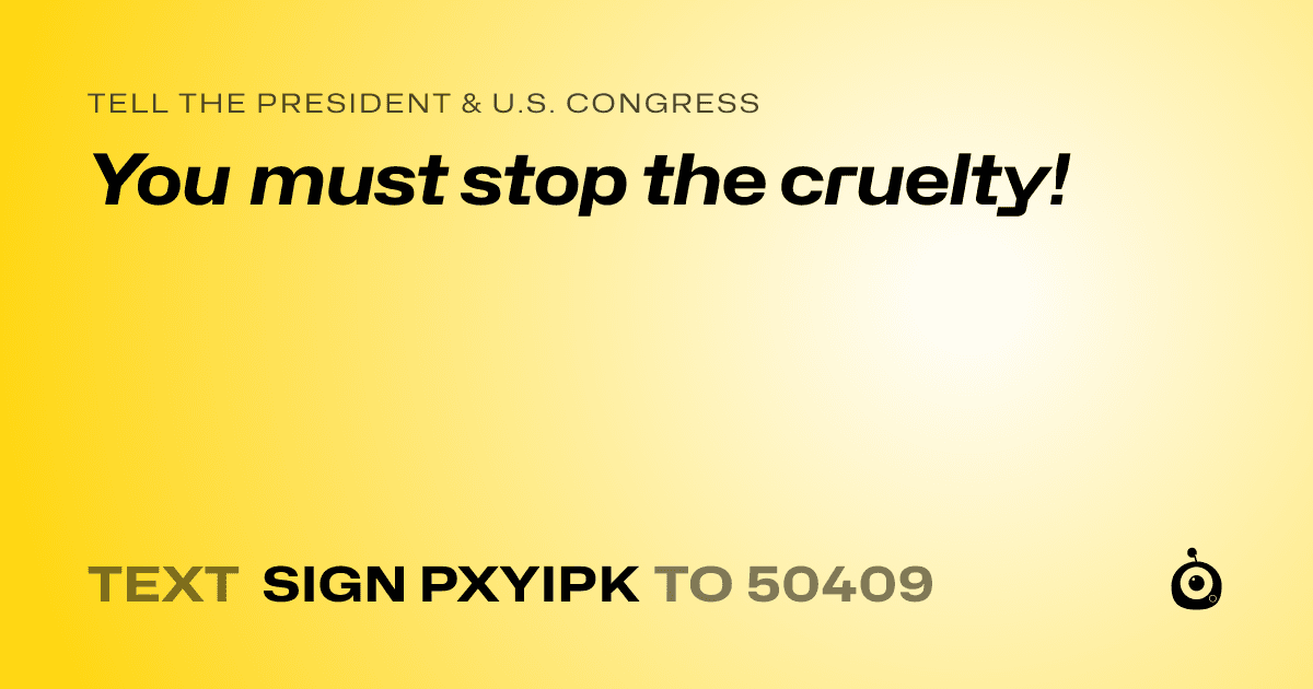 A shareable card that reads "tell the President & U.S. Congress: You must stop the cruelty!" followed by "text sign PXYIPK to 50409"