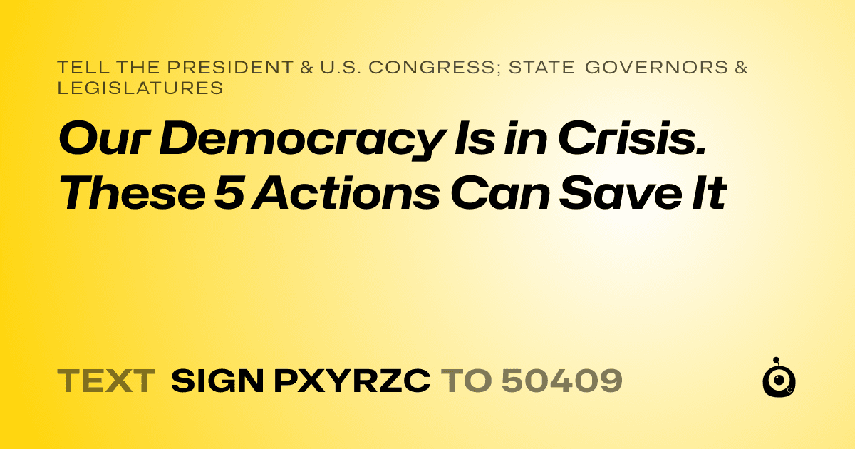 A shareable card that reads "tell the President & U.S. Congress; State Governors & Legislatures: Our Democracy Is in Crisis. These 5 Actions Can Save It" followed by "text sign PXYRZC to 50409"