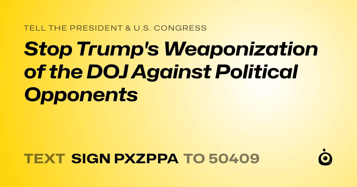 A shareable card that reads "tell the President & U.S. Congress: Stop Trump's Weaponization of the DOJ Against Political Opponents" followed by "text sign PXZPPA to 50409"