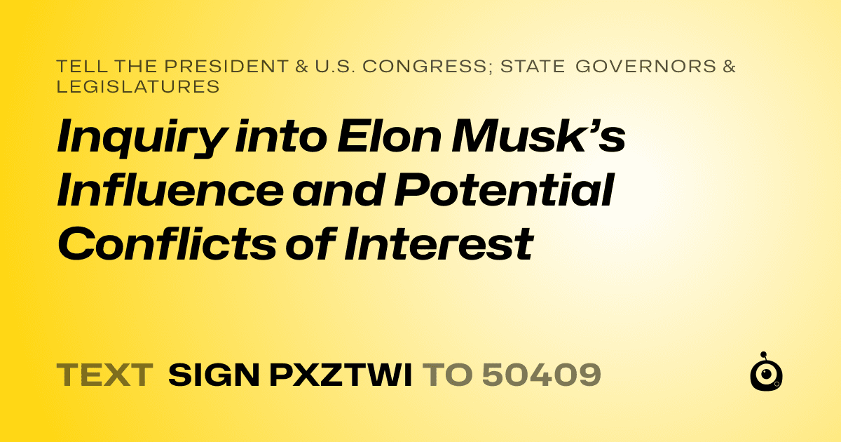 A shareable card that reads "tell the President & U.S. Congress; State Governors & Legislatures: Inquiry into Elon Musk’s Influence and Potential Conflicts of Interest" followed by "text sign PXZTWI to 50409"