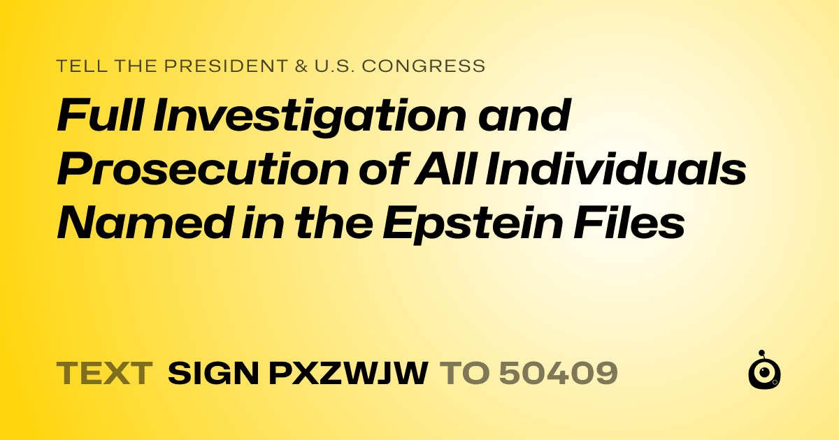 A shareable card that reads "tell the President & U.S. Congress: Full Investigation and Prosecution of All Individuals Named in the Epstein Files" followed by "text sign PXZWJW to 50409"