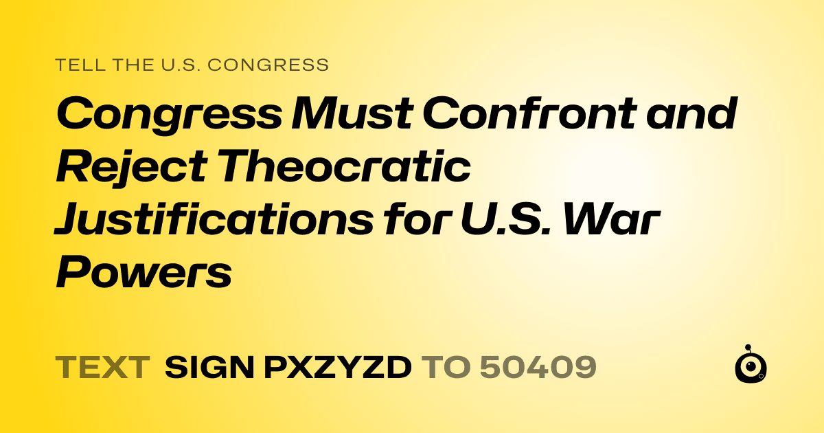 A shareable card that reads "tell the U.S. Congress: Congress Must Confront and Reject Theocratic Justifications for U.S. War Powers" followed by "text sign PXZYZD to 50409"