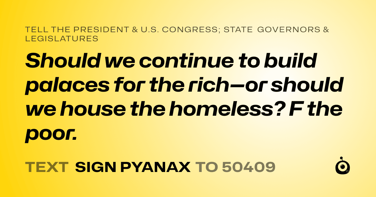 A shareable card that reads "tell the President & U.S. Congress; State Governors & Legislatures: Should we continue to build palaces for the rich—or should we house the homeless? F the poor. " followed by "text sign PYANAX to 50409"