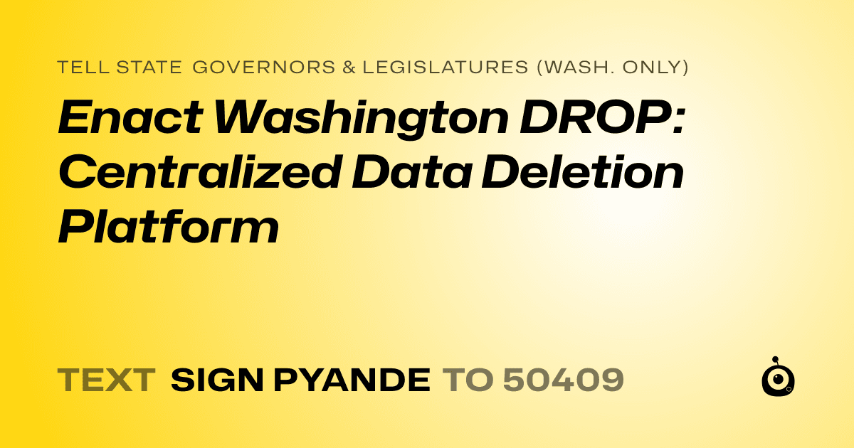A shareable card that reads "tell State Governors & Legislatures (Wash. only): Enact Washington DROP: Centralized Data Deletion Platform" followed by "text sign PYANDE to 50409"