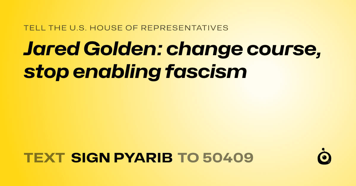 A shareable card that reads "tell the U.S. House of Representatives: Jared Golden: change course, stop enabling fascism" followed by "text sign PYARIB to 50409"