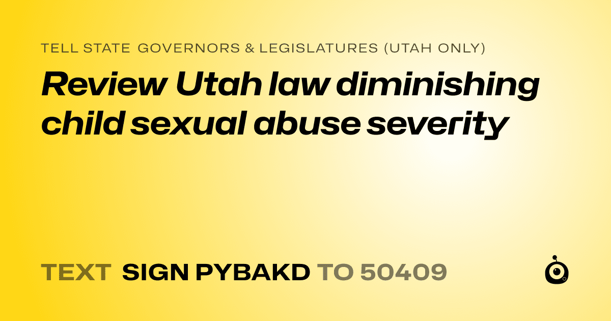 A shareable card that reads "tell State Governors & Legislatures (Utah only): Review Utah law diminishing child sexual abuse severity" followed by "text sign PYBAKD to 50409"