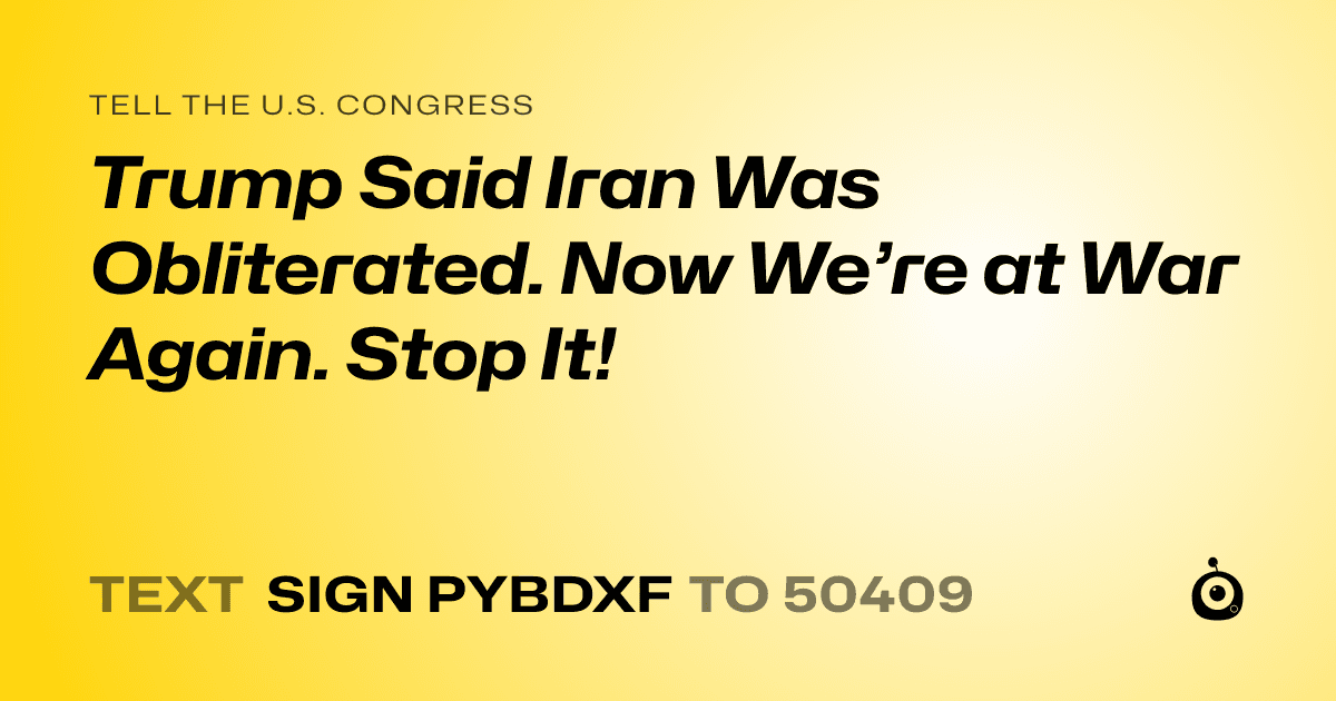 A shareable card that reads "tell the U.S. Congress: Trump Said Iran Was Obliterated. Now We’re at War Again. Stop It!" followed by "text sign PYBDXF to 50409"
