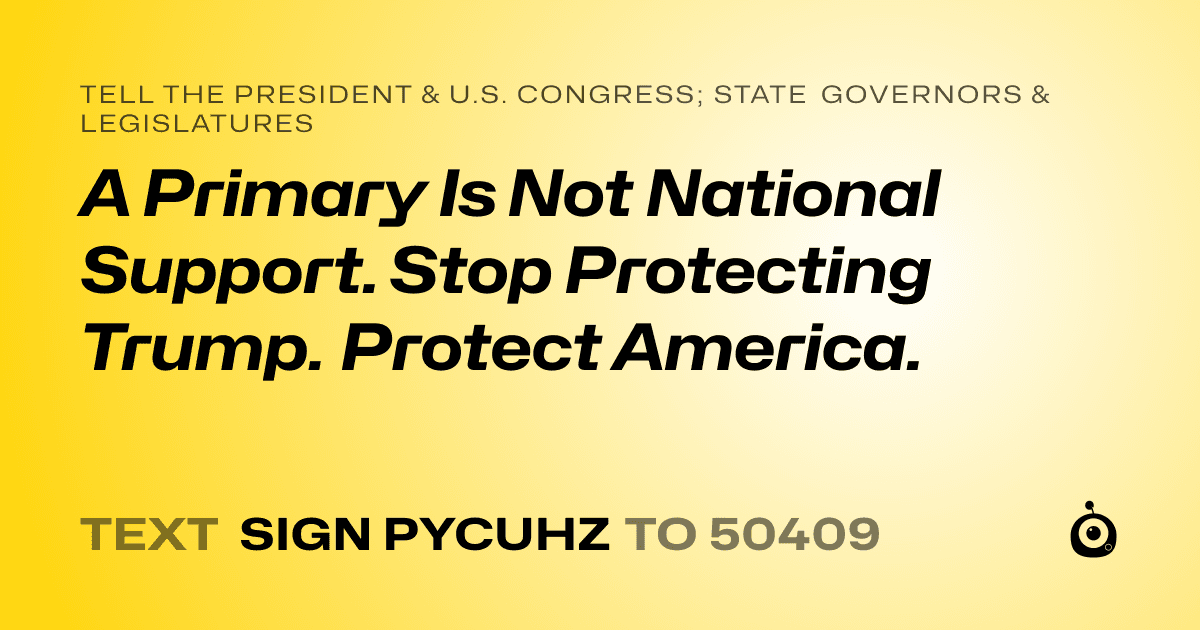 A shareable card that reads "tell the President & U.S. Congress; State Governors & Legislatures: A Primary Is Not National Support. Stop Protecting Trump.  Protect America." followed by "text sign PYCUHZ to 50409"
