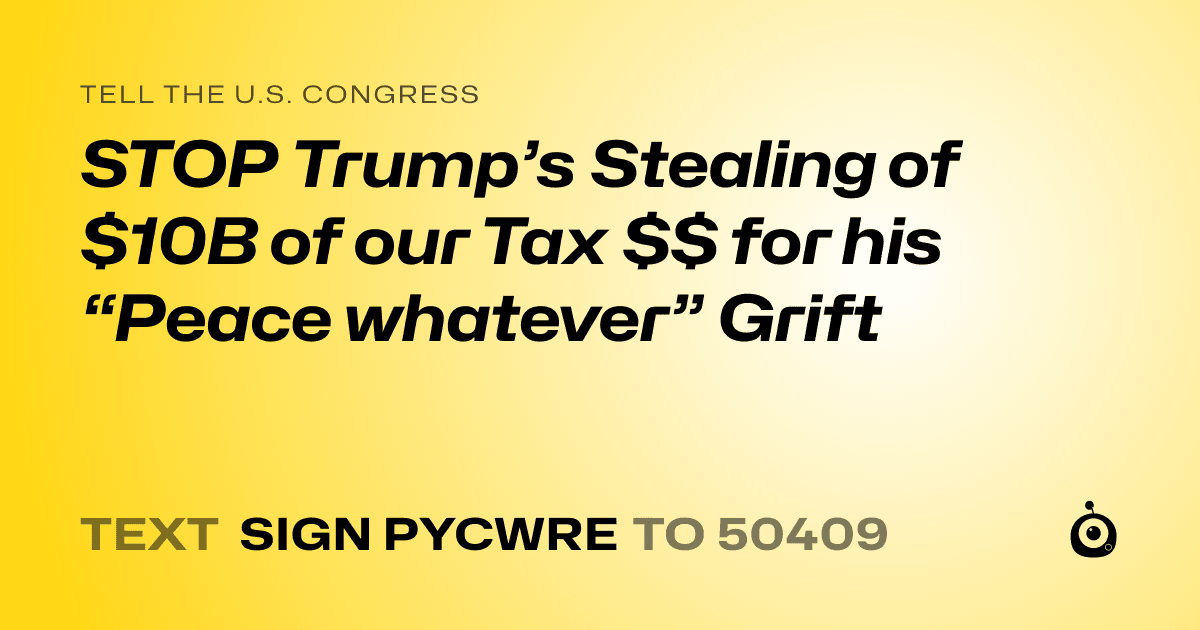 A shareable card that reads "tell the U.S. Congress: STOP Trump’s Stealing of $10B of our Tax $$ for his “Peace whatever” Grift" followed by "text sign PYCWRE to 50409"