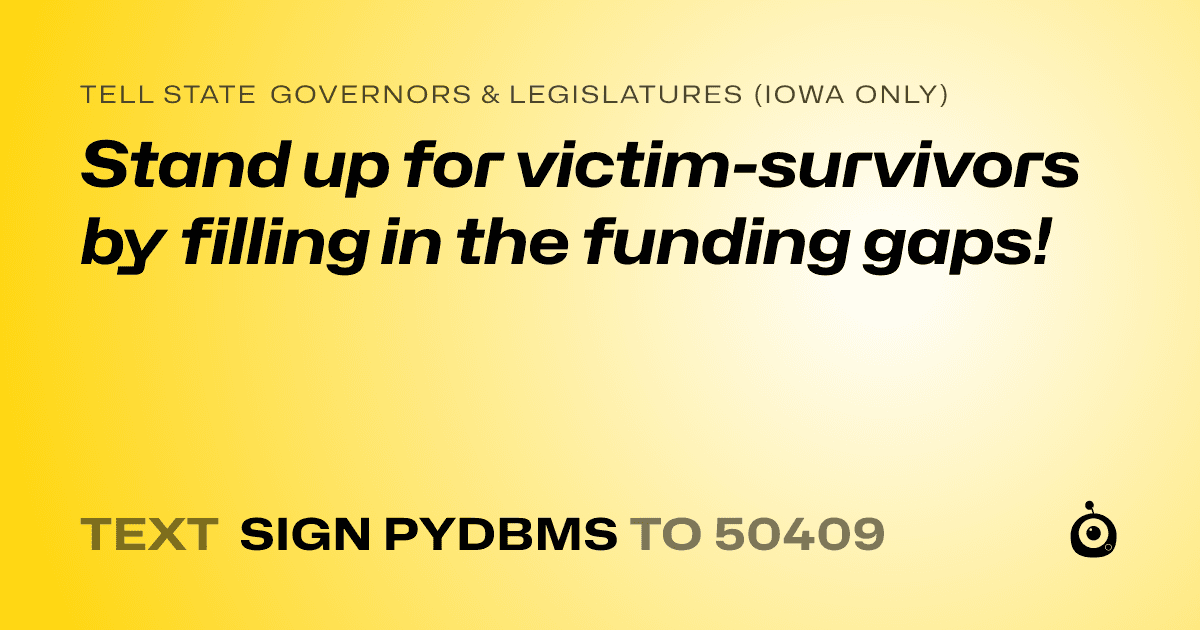 A shareable card that reads "tell State Governors & Legislatures (Iowa only): Stand up for victim-survivors by filling in the funding gaps!" followed by "text sign PYDBMS to 50409"