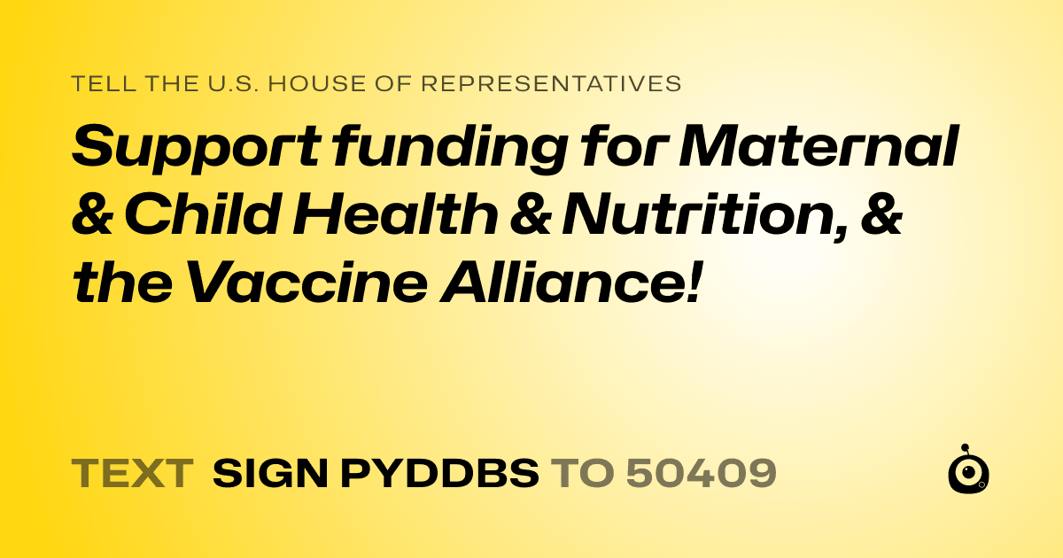 A shareable card that reads "tell the U.S. House of Representatives: Support funding for Maternal & Child Health & Nutrition, & the Vaccine Alliance!" followed by "text sign PYDDBS to 50409"