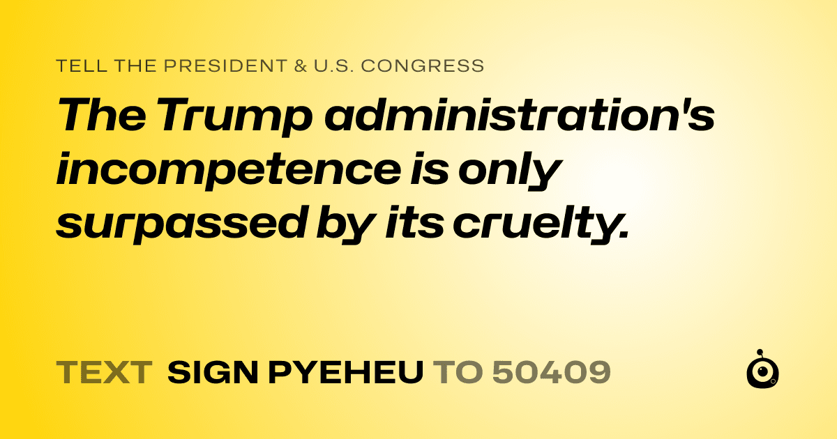 A shareable card that reads "tell the President & U.S. Congress: The Trump administration's incompetence is only surpassed by its cruelty." followed by "text sign PYEHEU to 50409"