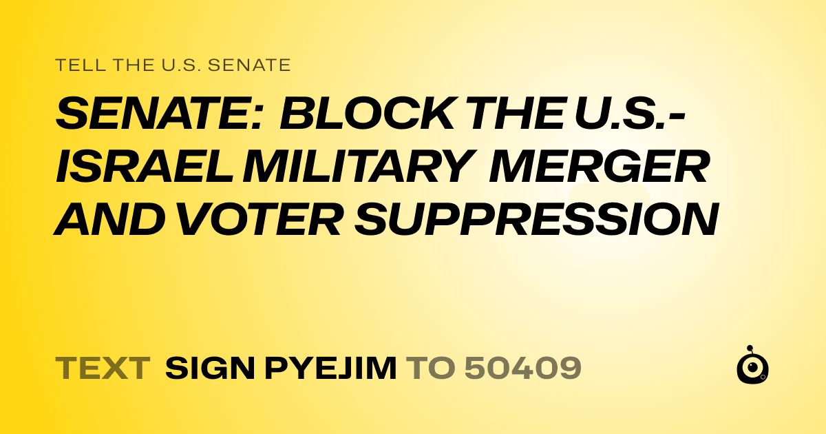 A shareable card that reads "tell the U.S. Senate: SENATE: BLOCK THE U.S.-ISRAEL MILITARY MERGER AND VOTER SUPPRESSION" followed by "text sign PYEJIM to 50409"