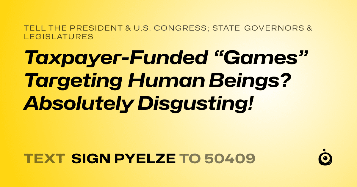 A shareable card that reads "tell the President & U.S. Congress; State Governors & Legislatures: Taxpayer-Funded “Games” Targeting Human Beings? Absolutely Disgusting!" followed by "text sign PYELZE to 50409"
