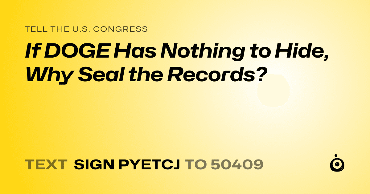 A shareable card that reads "tell the U.S. Congress: If DOGE Has Nothing to Hide, Why Seal the Records?" followed by "text sign PYETCJ to 50409"