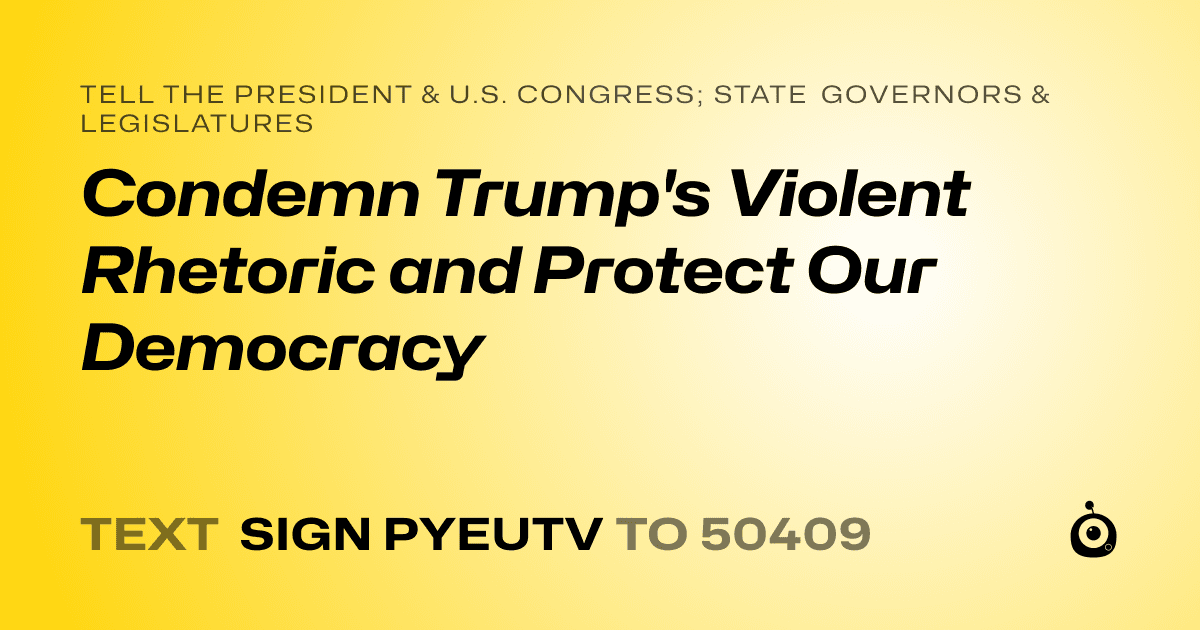 A shareable card that reads "tell the President & U.S. Congress; State Governors & Legislatures: Condemn Trump's Violent Rhetoric and Protect Our Democracy" followed by "text sign PYEUTV to 50409"