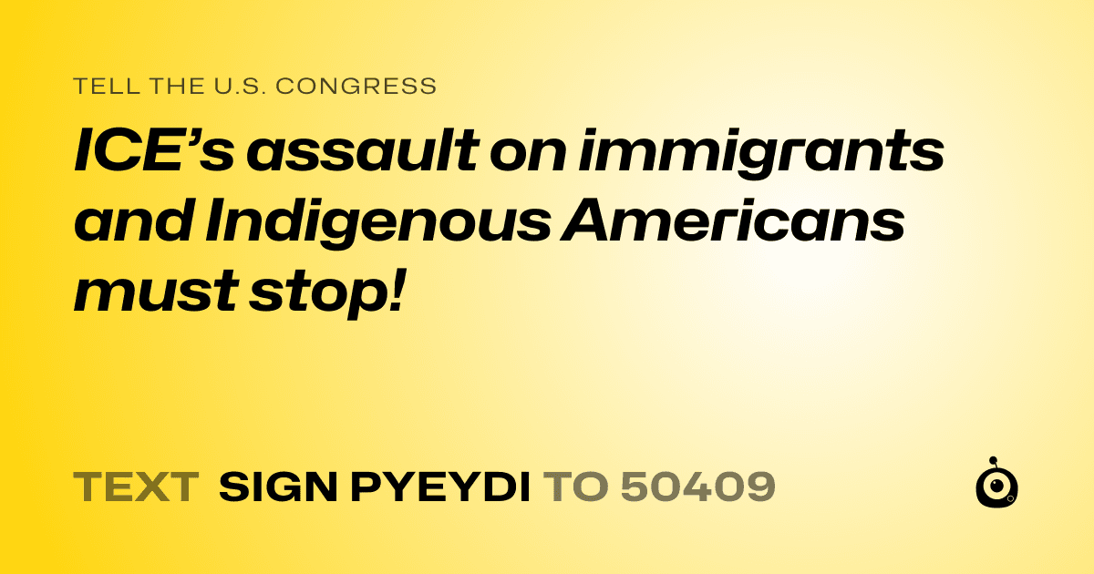 A shareable card that reads "tell the U.S. Congress: ICE’s assault on immigrants and Indigenous Americans must stop!" followed by "text sign PYEYDI to 50409"