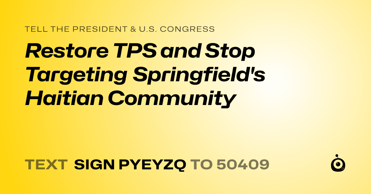 A shareable card that reads "tell the President & U.S. Congress: Restore TPS and Stop Targeting Springfield's Haitian Community" followed by "text sign PYEYZQ to 50409"