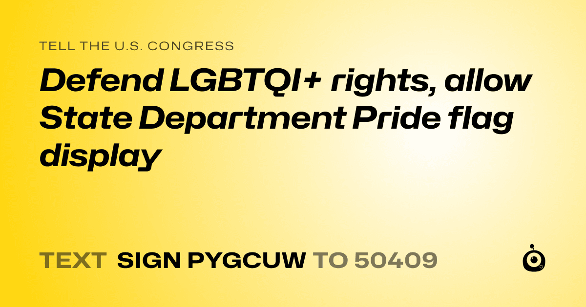 A shareable card that reads "tell the U.S. Congress: Defend LGBTQI+ rights, allow State Department Pride flag display" followed by "text sign PYGCUW to 50409"
