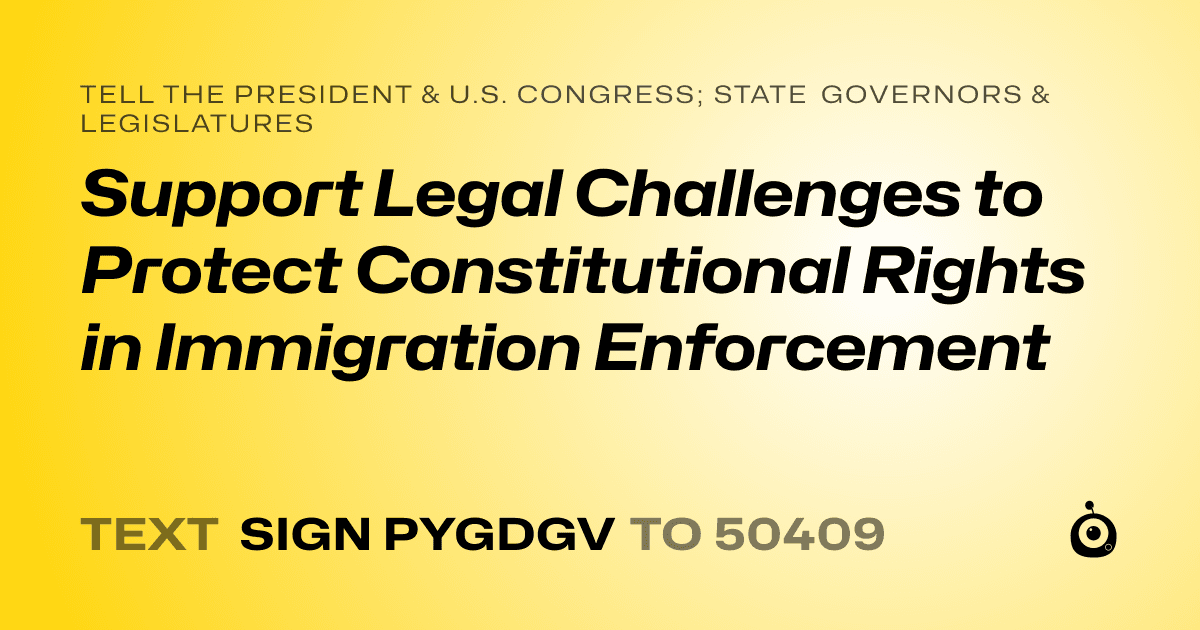 A shareable card that reads "tell the President & U.S. Congress; State Governors & Legislatures: Support Legal Challenges to Protect Constitutional Rights in Immigration Enforcement" followed by "text sign PYGDGV to 50409"