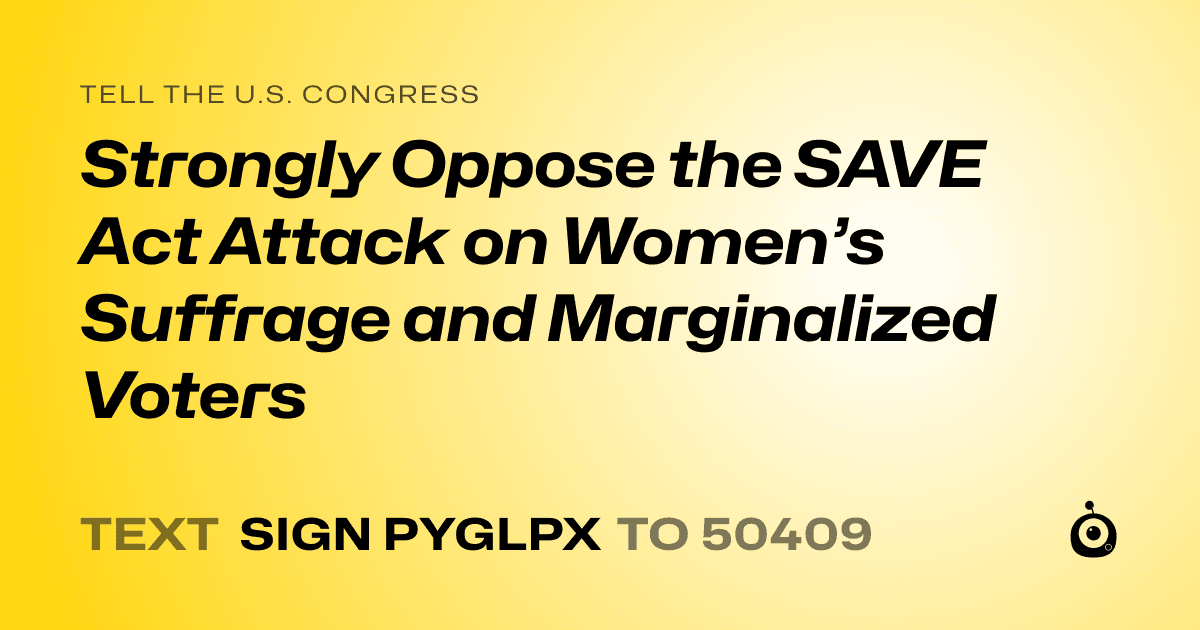 A shareable card that reads "tell the U.S. Congress: Strongly Oppose the SAVE Act  Attack on Women’s Suffrage and Marginalized Voters" followed by "text sign PYGLPX to 50409"