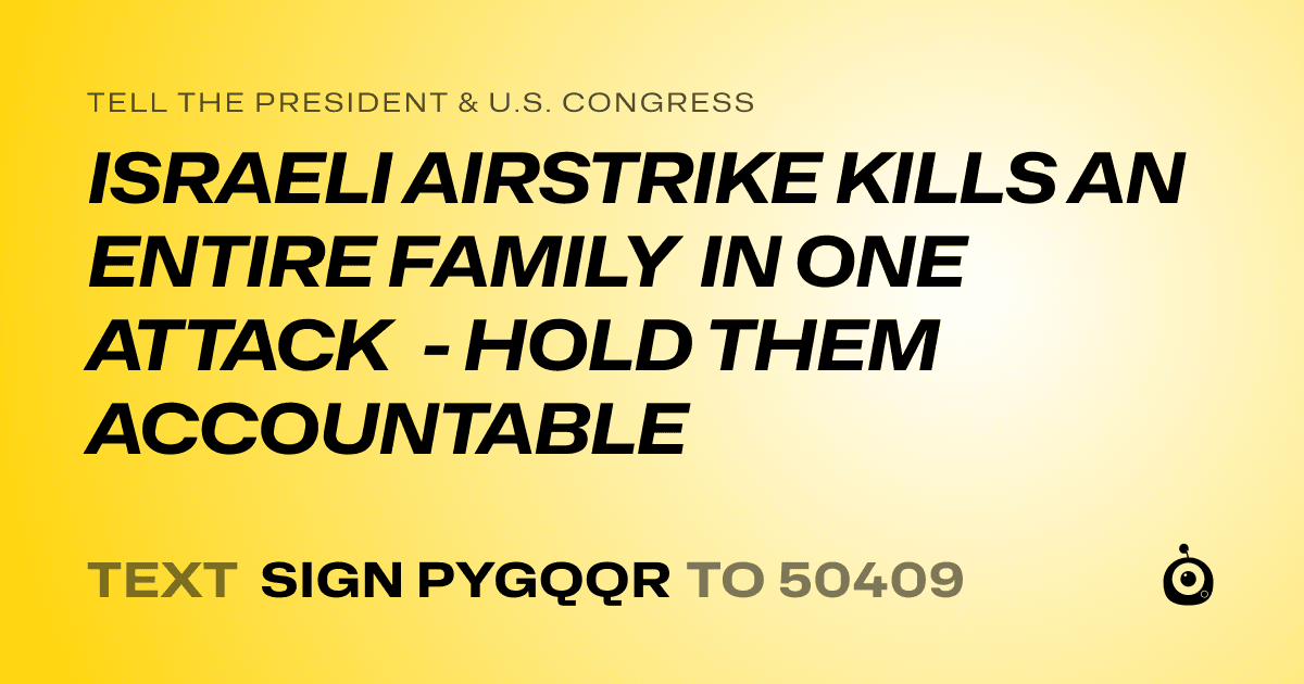 A shareable card that reads "tell the President & U.S. Congress: ISRAELI AIRSTRIKE KILLS AN ENTIRE FAMILY IN ONE ATTACK - HOLD THEM ACCOUNTABLE" followed by "text sign PYGQQR to 50409"