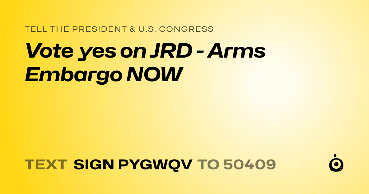 A shareable card that reads "tell the President & U.S. Congress: Vote yes on JRD - Arms Embargo NOW" followed by "text sign PYGWQV to 50409"