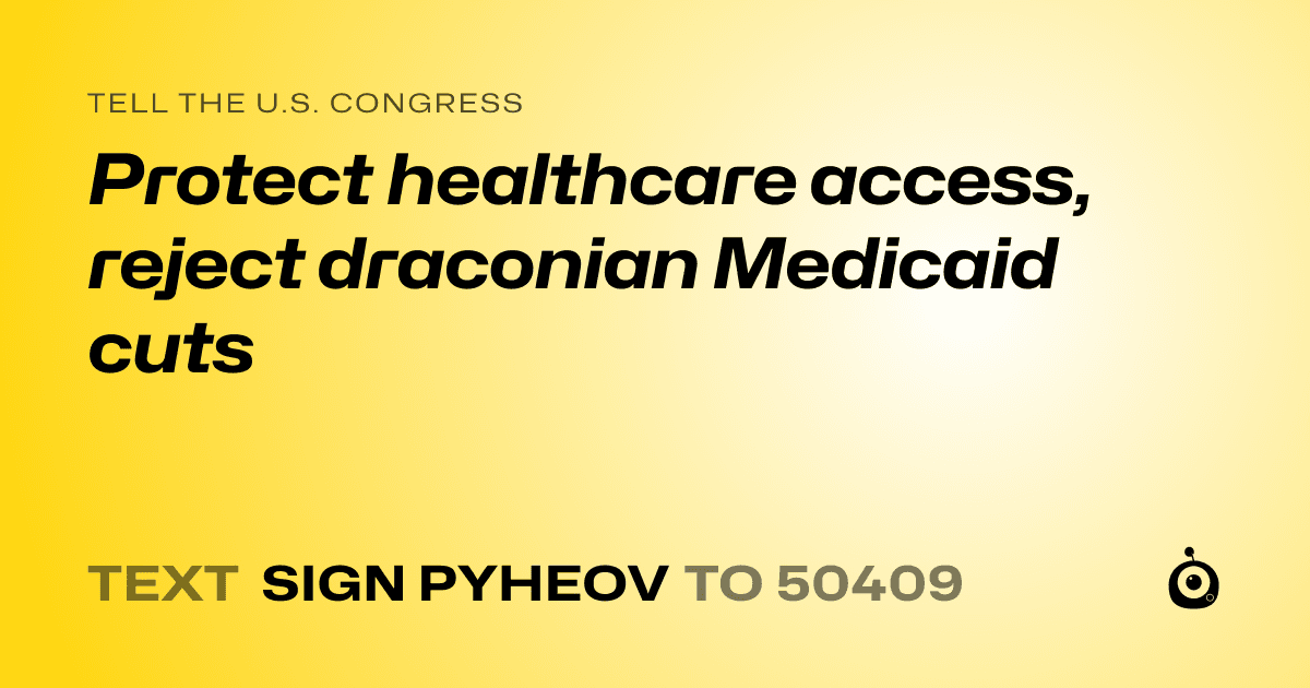 A shareable card that reads "tell the U.S. Congress: Protect healthcare access, reject draconian Medicaid cuts" followed by "text sign PYHEOV to 50409"